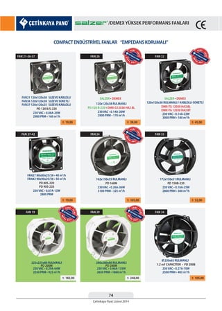 74
Çetinkaya Fiyat Listesi 2014
/DEMEX YÜKSEK PERFORMANS FANLARI
COMPACT ENDÜSTRİYEL FANLAR “EMPEDANS KORUMALI”
¨ 19,00
¨ 19,00
¨ 182,00 ¨ 248,00
¨ 28,00
¨ 105,00
¨ 45,00
¨ 52,00
¨ 105,00
FAN 21-36-37
FAN 27-42
FAN 19 FAN 20
FAN 26
FAN 24
FAN 32
FAN 33
FAN 34
FAN21 120x120x38
FAN36 120x120x38
FAN37 120x120x25
SLEEVE KABLOLU
SLEEVE SOKETLİ
SLEEVE KABLOLU
FAN27 80x80x25/38 • 40 m3
/h
FAN42 90x90x25/38 • 50 m3
/h
225x225x80 RULMANLI 280x280x80 RULMANLI
120x120x38 RULMANLI
SALZER • DEMEX SALZER • DEMEX
162x150x55 RULMANLI
120x120x38 RULMANLI / KABLOLU-SOKETLİ
172x150x51 RULMANLI
Ø 230x65 RULMANLI
PD 120 B/S-220
PD 80S-220
PD 90S-220
PD 200M PD 280M
PD 120 B-220 • DMX-G12038 HA2 BL
PD 160M
DMX-TG 12038 HA2 BL
DMX-TG 12038 HA2 BT
PD 150B-220
1.2 mF CAPACITOR • PD 200B
230 VAC • 0.08A-20W
2900 PRM • 160 m3
/h
230 VAC • 0.07A-12W
2800 PRM
230 VAC • 0.29A-64W
2550 PRM • 925 m3
/h
230 VAC • 0.46A-135W
2650 PRM • 1860 m3
/h
230 VAC • 0.14A-20W
2900 PRM • 170 m3
/h
230 VAC • 0.26A-36W
3100 PRM • 325 m3
/h
230 VAC • 0.14A-22W
3000 PRM • 180 m3
/h
230 VAC • 0.18A-25W
2800 PRM • 300 m3
/h
230 VAC • 0.27A-70W
2500 PRM • 485 m3
/h
DU
A
L
B A L L
YENİ •
YENİ
MET
AL BALL
YENİ •
YENİ
MET
AL BALL
YENİ •
YENİ
MET
AL BALL
YENİ •
YENİ
MET
AL BALL
YENİ •
YENİ
/DEMEX YÜKSEK PERFORMANS FANLARI
 