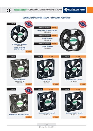 75
Çetinkaya Fiyat Listesi 2014
/DEMEX YÜKSEK PERFORMANS FANLARI
COMPACT ENDÜSTRİYEL FANLAR “EMPEDANS KORUMALI”
¨ 95,00
¨ 20,00
¨ 25,00
¨ 19,00
¨ 19,00
¨ 19,00
¨ 19,00
FAN 39
FAN 43
FAN 45
FAN 38
FAN 40
FAN 47
FAN 48
DC FAN
DC FAN
DC FAN
DC FAN
Ø 220x60 BALL RULMANLI
120x120x38 110VAC
80x80x38 BALL RULMANLI 220 VAC
120x120x25/24 VDC
120x120x38/24 VDC • 160 m3
/h
120x120x25/12 VDC • 110 m3
/h
120x120x38/12 VDC • 160 m3
/h
PD 200B
PD 120 B/S-110
150m3
/h 116m3
/h
PD 120 S-24
PD 120 S-24
PD 120 S-12
PD 120 S-12
¨ 83,00FAN 58: 172x150x51
24 VDC - 0.45A RULMANLI • 300 m3
/h
PD 150B-24
¨ 83,00FAN 59: 172x150x51
12 VDC RULMANLI
PD 150B-12
¨ 52,00FAN 44: 172x150x51
110 VAC RULMANLI
PD 150B-110230 VAC • 0.36A-70W
2500 PRM • 485 m3
/h
YEN
İ • Y E N İ
YENİ •
YENİ
YENİ • Y E N İ
YENİ •
YENİ
B
A L L
YENİ •
YENİ
/DEMEX YÜKSEK PERFORMANS FANLARI
 