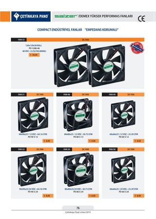 76
Çetinkaya Fiyat Listesi 2014
/DEMEX YÜKSEK PERFORMAS FANLARI
COMPACT ENDÜSTRİYEL FANLAR “EMPEDANS KORUMALI”
¨ 30,00
FAN 53
120x120x38 BALL
PD 120B-48
48 VDC • 0.25A RULMANLI
DC FAN
¨ 8,00
FAN 51 DC FAN
90x90x25 / 12 VDC • 64.16 CFM
PD 90 S-12
¨ 8,00
FAN 52 DC FAN
90x90x25/24 VDC • 64.16 CFM
PD 90 S-24
¨ 8,00
FAN 46 DC FAN
80x80x25 / 12 VDC • 30.73 CFM
PD 80 S-12
¨ 8,00
FAN 35 DC FAN
80x80x25/24 VDC • 30.73 CFM
PD 80 S-24
¨ 8,00
FAN 49 DC FAN
60x60x25 / 12 VDC • 23.39 CFM
PD 60 S-12
¨ 8,00
FAN 50 DC FAN
60x60x25 / 24 VDC • 23.39 CFM
PD 60 S-24
YENİ •
YENİ
B
A L L
YENİ •
YENİ
/DEMEX YÜKSEK PERFORMAS FANLARI
 