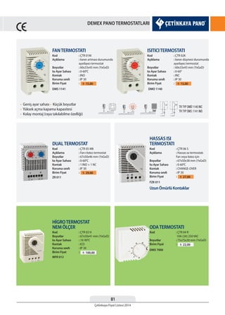81
Çetinkaya Fiyat Listesi 2014
DEMEX PANO TERMOSTATLARI
FANTERMOSTATI
Kod : ÇTR 01M
Açıklama : Isının artması durumunda
ayarlayıcı termostat
Boyutlar : 60x33x43 mm (YxGxD)
Isı Ayar Sahası : 0-600
C
Kontak : INO
Koruma sınıfı : IP 30
Birim Fiyat : ¨ 15,00
ISITICITERMOSTATI
Kod : ÇTR 02K
Açıklama : Isının düşmesi durumunda
ayarlayıcı termostat
Boyutlar : 60x33x43 mm (YxGxD)
Isı Ayar Sahası : 0-600
Kontak : INC
Koruma sınıfı : IP 30
Birim Fiyat : ¨ 15,00
• Geniş ayar sahası • Küçük boyutlar
• Yüksek açma kapama kapasitesi
• Kolay montaj (raya takılabilme özelliği)
DMS 1141
DUALTERMOSTAT
Kod : ÇTR 05 MK
Açıklama : Fan+Isıtıcı termostat
Boyutlar : 67x50x46 mm (YxGxD)
Isı Ayar Sahası : 0-600
C
Kontak : 1 INO + 1 NC
Koruma sınıfı : IP 30
Birim Fiyat : ¨ 29,00
ZR 011
HİGROTERMOSTAT
NEM ÖLÇER
Kod : ÇTR 03 H
Boyutlar : 67x50x41 mm (YxGxD)
Isı Ayar Sahası : 10-900
C
Kontak : ICO
Koruma sınıfı : IP 30
Birim Fiyat : ¨ 100,00
MFR 012
HASSAS ISI
TERMOSTATI
Kod : ÇTR 06 S
Açıklama : Hassas ısı termostatı
Fan veya Isıtıcı için
Boyutlar : 67x50x38 mm (YxGxD)
Isı Ayar Sahası : 0-600
C
Kontak : CHANGE-OVER
Koruma sınıfı : IP 30
Birim Fiyat : ¨ 27,00
FZK 011
ODATERMOSTATI
Kod : ÇTR 04 R
10A (3A) 250 VAC
Boyutlar : 75x75x30 mm (YxGxD)
Birim Fiyat : ¨ 22,00
DMX 7000
DMO 1140
Uzun Ömürlü Kontaklar
S
 
