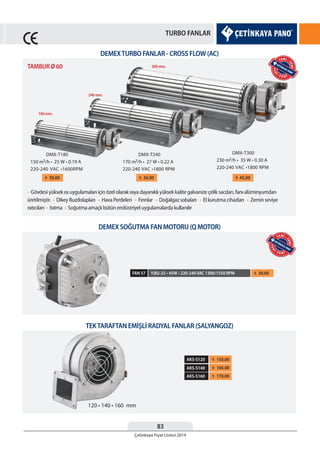 83
Çetinkaya Fiyat Listesi 2014
TURBO FANLAR
DEMEXTURBO FANLAR - CROSS FLOW (AC)
DEMEX SOĞUTMA FAN MOTORU (Q MOTOR)
TEKTARAFTAN EMİŞLİ RADYAL FANLAR (SALYANGOZ)
• Gövdesi yüksek ısı uygulamaları için özel olarak ısıya dayanıklı yüksek kalite galvanize çelik sacdan, fanı alüminyumdan
üretilmiştir. • Dikey Buzdolapları • Hava Perdeleri • Fırınlar • Doğalgaz sobaları • El kurutma cihazları • Zemin seviye
ısıtıcıları • Isıtma • Soğutma amaçlı bütün endüstriyel uygulamalarda kullanılır
¨ 30,00 ¨ 36,00 ¨ 45,00
TAMBUR Ø 60
180 mm.
240 mm.
300 mm.
YJ82-25 • 45W • 220-240 VAC 1300/1550 RPM ¨ 30,00FAN 57
¨ 170,00
¨ 160,00
¨ 150,00AKS-S120
AKS-S140
AKS-S160
YEN
İ • Y E N İ
YENİ •
YENİ
YEN
İ • Y E N İ
YENİ •
YENİ
 