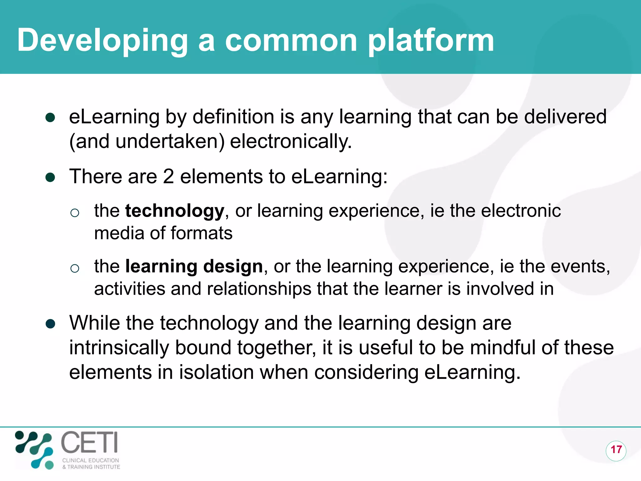 Developing a common platform

    eLearning by definition is any learning that can be delivered
     (and undertaken) electronically.
    There are 2 elements to eLearning:
     o the technology, or learning experience, ie the electronic
       media of formats
     o the learning design, or the learning experience, ie the events,
       activities and relationships that the learner is involved in
    While the technology and the learning design are
     intrinsically bound together, it is useful to be mindful of these
     elements in isolation when considering eLearning.


                                                                     17
 