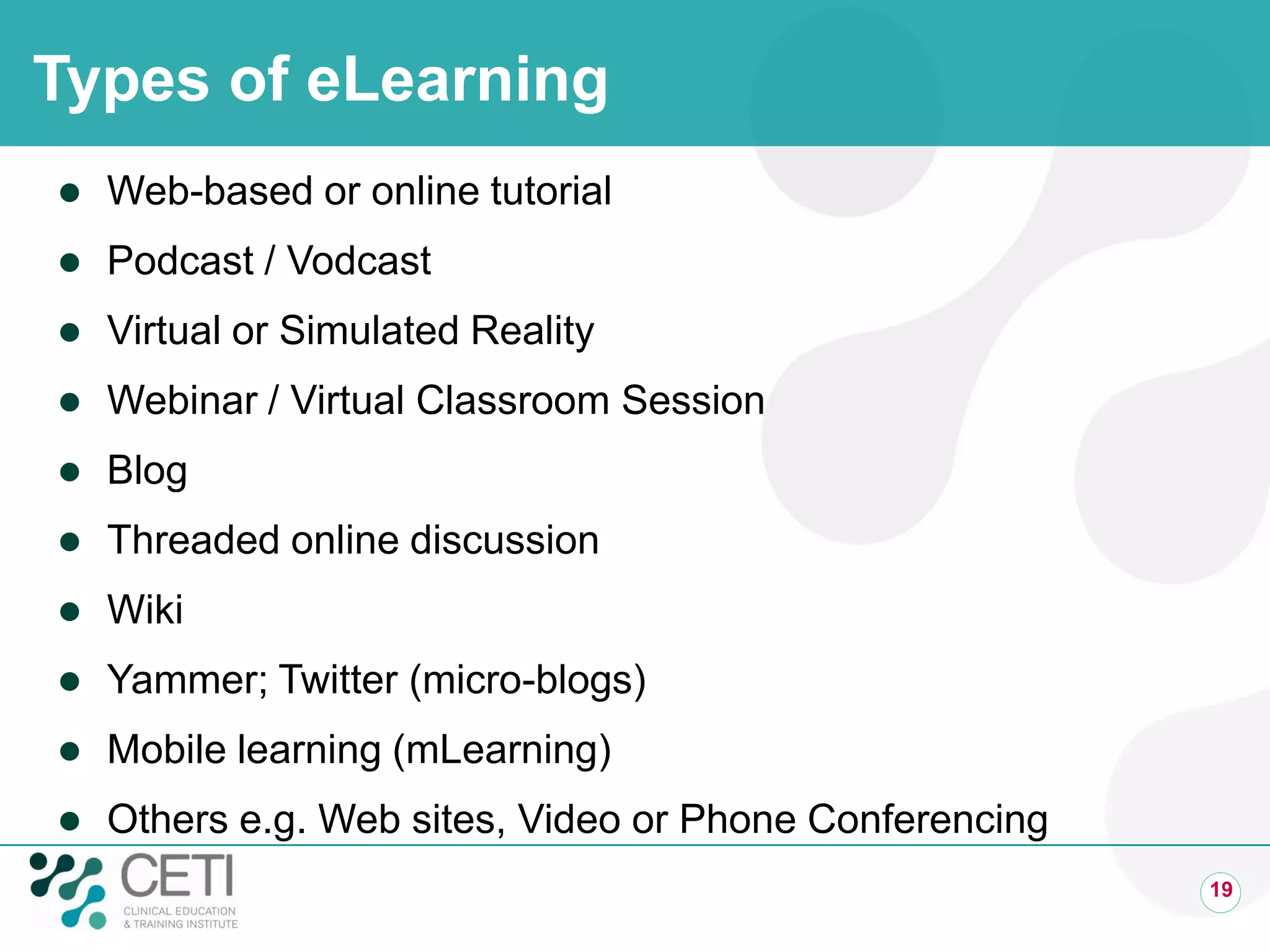 Types of eLearning
   Web-based or online tutorial
   Podcast / Vodcast
   Virtual or Simulated Reality
   Webinar / Virtual Classroom Session
   Blog
   Threaded online discussion
   Wiki
   Yammer; Twitter (micro-blogs)
   Mobile learning (mLearning)
   Others e.g. Web sites, Video or Phone Conferencing
                                                         19
 