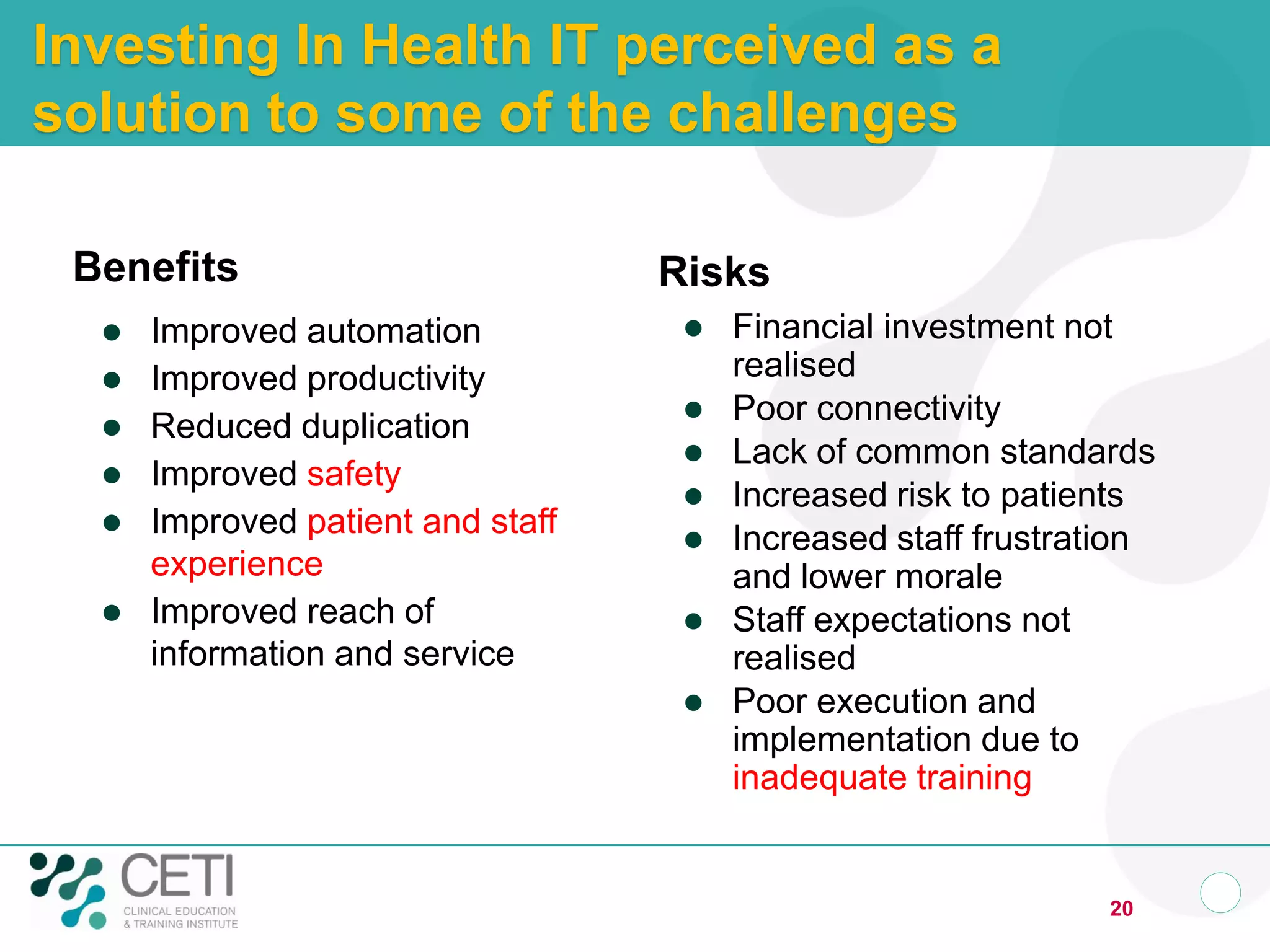Investing In Health IT perceived as a
solution to some of the challenges

 Benefits                          Risks
     Improved automation              Financial investment not
     Improved productivity             realised
                                       Poor connectivity
     Reduced duplication
                                       Lack of common standards
     Improved safety
                                       Increased risk to patients
     Improved patient and staff       Increased staff frustration
      experience                        and lower morale
     Improved reach of                Staff expectations not
      information and service           realised
                                       Poor execution and
                                        implementation due to
                                        inadequate training


                                                                20
 