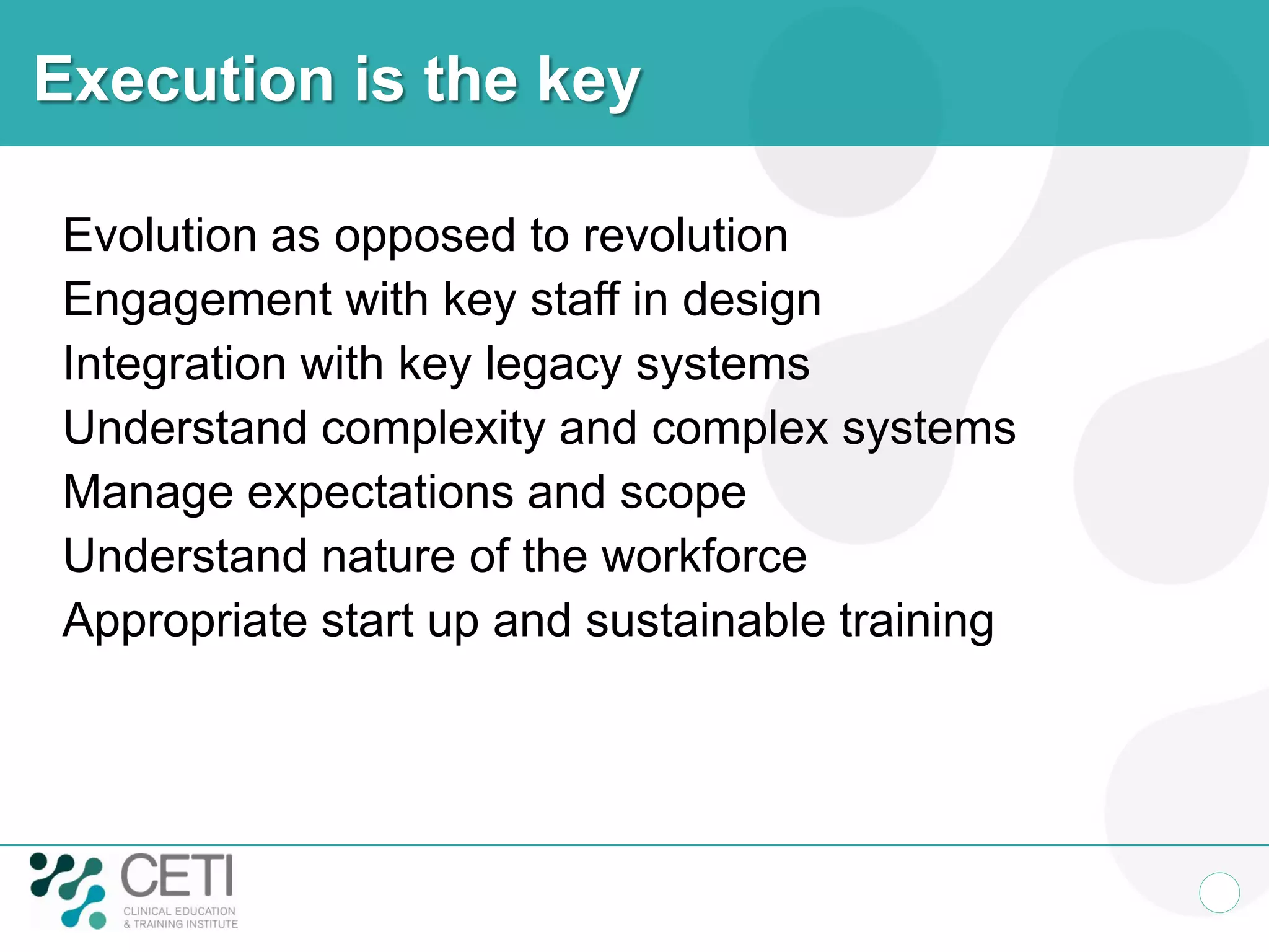 Execution is the key

Evolution as opposed to revolution
Engagement with key staff in design
Integration with key legacy systems
Understand complexity and complex systems
Manage expectations and scope
Understand nature of the workforce
Appropriate start up and sustainable training
 