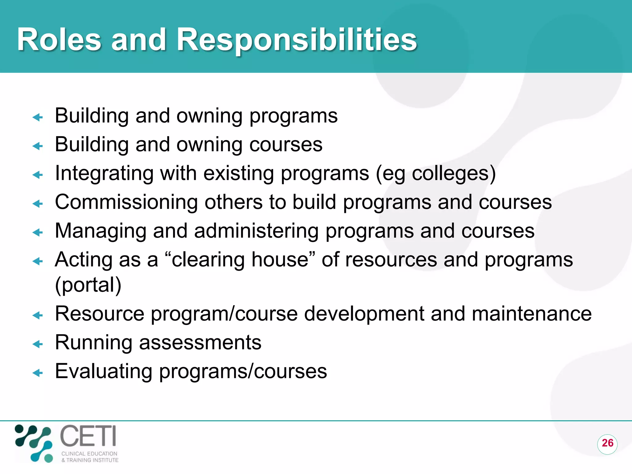 Roles and Responsibilities

   Building and owning programs
   Building and owning courses
   Integrating with existing programs (eg colleges)
   Commissioning others to build programs and courses
   Managing and administering programs and courses
   Acting as a “clearing house” of resources and programs
    (portal)
   Resource program/course development and maintenance
   Running assessments
   Evaluating programs/courses


                                                             26
 