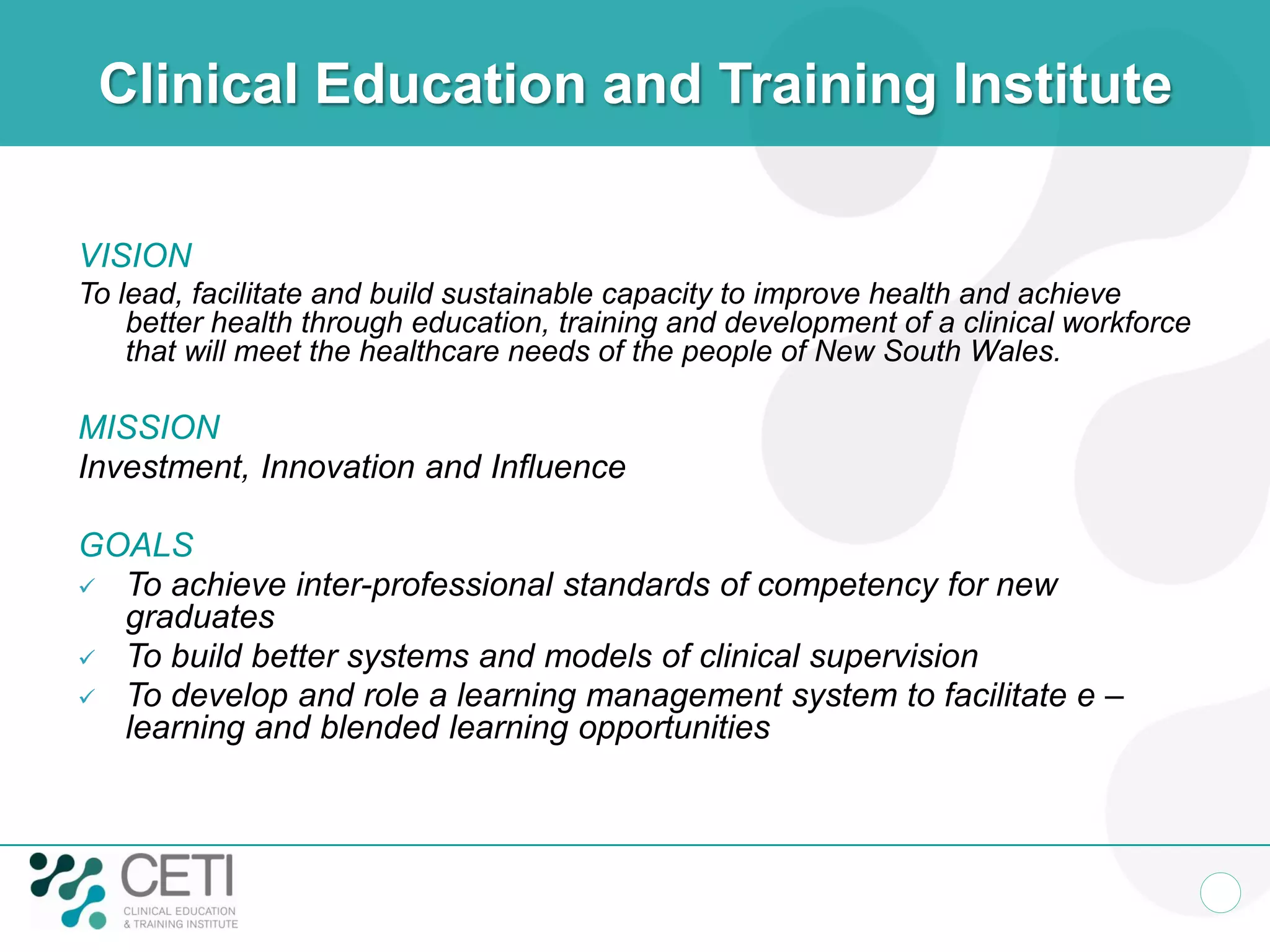 Clinical Education and Training Institute

VISION
To lead, facilitate and build sustainable capacity to improve health and achieve
    better health through education, training and development of a clinical workforce
    that will meet the healthcare needs of the people of New South Wales.

MISSION
Investment, Innovation and Influence

GOALS
 To achieve inter-professional standards of competency for new
  graduates
 To build better systems and models of clinical supervision
 To develop and role a learning management system to facilitate e –
  learning and blended learning opportunities
 