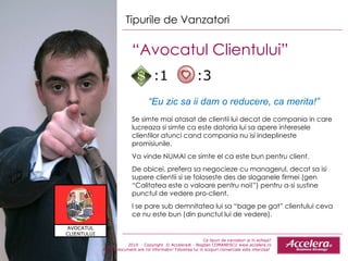 Ce tipuri de vanzatori ai in echipa ? 2010  - Copyright  © Accelera® - Bogdan COMANESCU www.accelera.ro Aceste document are rol informativ! Folosirea lui in scopuri comerciale este interzisa!  Tipurile de Vanzatori “ Avocatul Clientului”  “ Eu zic sa ii dam o reducere, ca merita!” Se simte mai atasat de clientii lui decat de compania in care lucreaza si simte ca este datoria lui sa apere inter e sele clientilor atunci cand compania nu isi indeplineste promisiunile .   Va vinde NUMAI ce simte el ca este bun pentru client.  De obicei, prefera sa negocieze cu managerul ,  decat sa isi supere clientii si se foloseste des de sloganele firmei (gen “Calitatea este o valoare pentru noi!”) pentru a-si sustine punctul de vedere pro-client. I se pare sub demn i tatea lui sa “bage pe gat” clientului ceva ce nu este bun (din punctul lui de vedere) . :1  :3 AVOCATUL CLIENTULUI 