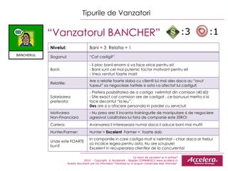 Ce tipuri de vanzatori ai in echipa ? 2010  - Copyright  © Accelera® - Bogdan COMANESCU www.accelera.ro Aceste document are rol informativ! Folosirea lui in scopuri comerciale este interzisa!  Tipurile de Vanzatori “ Vanzatorul BANCHER”  :3  :1 Nivelul: Bani = 3  Relatia = 1 Sloganul: “ Cat castig?” Banii: - Ii plac banii enorm si va face orice pentru ei! - Banii sunt cel mai puternic factor motivant pentru el! - Vrea venituri foarte mari! Relatiile: Are o relatie foarte slaba cu clientii lui mai ales daca au “avut tupeul” sa negocieze tarifele si asta i-a afectat lui castigul! Salarizarea preferata: - Prefera posibilitatea de a castiga  nelimitat din comision (40:60) - Stie exact cat comision are de castigat , ce bonusuri merita si isi face decontul “la leu”. Des  are si o afacere pe r sonala in paralel cu serviciul! Motivarea  Non-Financiara - Nu prea are! Il incanta trainingurile de manipulare si de negociere agresiva! Loialitatea lui fata de companie este ZERO! Cariera: Avansarea il intereseaza numai daca ii aduce bani mai multi! Hunter/Farmer: Hunter =  Excelent  Farmer =  foarte slab Unde este FOARTE bun? In companiile in care castiga mult si nelimitat - chiar daca ar trebui  sa incalce legea pentru asta. Nu are scrupule!  Excelent in recuperarea clientilor de la concurenta! BANCHERUL 
