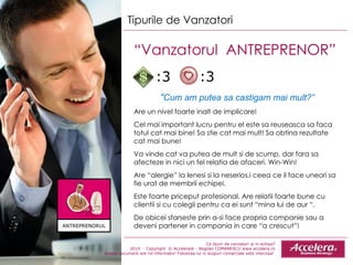Ce tipuri de vanzatori ai in echipa ? 2010  - Copyright  © Accelera® - Bogdan COMANESCU www.accelera.ro Aceste document are rol informativ! Folosirea lui in scopuri comerciale este interzisa!  Tipurile de Vanzatori “ Vanzatorul  ANTREPRENOR”  “ Cum am putea sa castigam mai mult?” Are un nivel foarte inalt de implicare! Cel mai important lucru pentru el este sa reuseasca sa faca totul cat mai bine! Sa stie cat mai mult! Sa obtina rezultate cat mai bune! Va vinde cat va putea de mult si de scump ,  dar fara sa afecteze in nici un fel relatia de afaceri.  Win-Win! Are “alergie” la lenesi si la neserios , i ceea ce il face uneori  sa fie  urat de membrii echipei. Este foarte priceput profesional. Are relatii foarte bune cu clientii si cu colegii pentru ca ei sunt “mina lui de aur “. De obicei sfarseste prin a-si face propria companie sau a deveni partener in compania in care “a crescut”! :3  :3 ANTREPRENORUL 