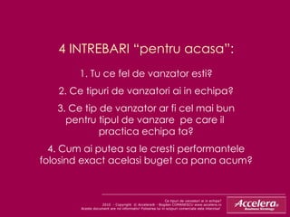 4 INTREBARI “pentru acasa”: 1. Tu ce fel de vanzator esti? 2. Ce tipuri de vanzatori ai in echipa? 3. Ce tip de vanzator ar fi cel mai bun pentru tipul de vanzare  pe care il  practica echipa ta? 4. Cum ai putea sa le cresti performantele folosind exact acelasi buget ca pana acum? Ce tipuri de vanzatori ai in echipa ? 2010  - Copyright  © Accelera® - Bogdan COMANESCU www.accelera.ro Aceste document are rol informativ! Folosirea lui in scopuri comerciale este interzisa!  