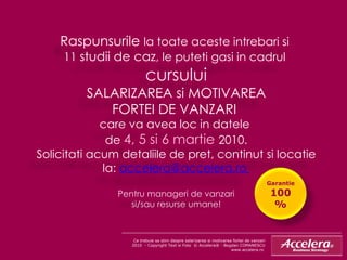 Ce trebuie sa stim despre salarizarea si motivarea fortei de vanzari 2010  - Copyright Text si Foto  © Accelera® - Bogdan COMANESCU www.accelera.ro  Raspunsurile  la toate aceste intrebari si  11  studii de caz , le puteti gasi in cadrul  cursului SALARIZAREA si MOTIVAREA FORTEI DE VANZARI  care va avea loc in datele  de  4, 5 si 6 martie  2010. Solicitati acum detaliile de pret, continut si locatie la:  accelera @ accelera.r o   P entru manageri de vanzari si/sau resurse umane! Garantie  100% 