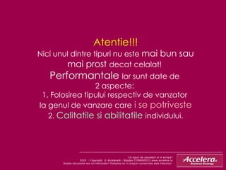 Atentie!!! Nici unul dintre tipuri nu este  mai bun sau mai prost  decat celalat!  Performantale  lor sunt date de  2 aspecte:  1. Folosirea tipului respectiv de vanzator  la genul de vanzare care  i se potriveste 2.  Calitatile si abilitatile  individului. Ce tipuri de vanzatori ai in echipa ? 2010  - Copyright  © Accelera® - Bogdan COMANESCU www.accelera.ro Aceste document are rol informativ! Folosirea lui in scopuri comerciale este interzisa!  