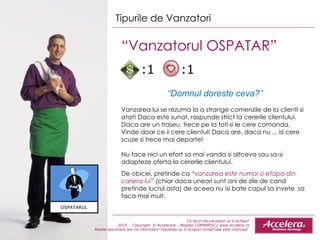 Ce tipuri de vanzatori ai in echipa ? 2010  - Copyright  © Accelera® - Bogdan COMANESCU www.accelera.ro Aceste document are rol informativ! Folosirea lui in scopuri comerciale este interzisa!  Tipurile de Vanzatori “ Vanzatorul OSPATAR”  “ Domnul doreste ceva?” Vanzarea lui se rezuma la a strange comenzile de la clienti si atat! Daca este sunat, raspunde strict la cererile clientului. Daca are un traseu, trece pe la toti si le cere comanda. Vinde doar ce ii cere clientul! Daca are, daca nu ... isi cere scuze si trece mai departe! Nu face nici un efort sa mai vanda si altceva sau sa -si  adapteze oferta la cererile clientului.  De obicei, pretinde ca “ vanzarea este numai o etapa din cariera lui ” (chiar daca uneori sunt ani de zile de cand pretinde lucrul asta) de aceea nu isi bate capul sa invete  sa faca mai mult.  OSPATARUL :1  :1 