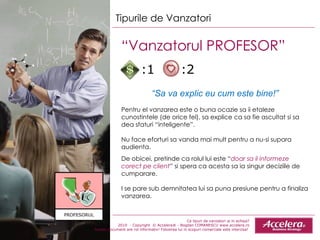 Ce tipuri de vanzatori ai in echipa ? 2010  - Copyright  © Accelera® - Bogdan COMANESCU www.accelera.ro Aceste document are rol informativ! Folosirea lui in scopuri comerciale este interzisa!  Tipurile de Vanzatori “ Vanzatorul PROFESOR”  “ Sa va explic eu cum este bine!” Pentru el vanzarea este o buna ocazie sa ii etaleze cunostintele (de orice fel), sa explice ca sa fie ascultat si sa dea sfaturi “inteligente”. Nu face eforturi sa vanda mai mult pentru a nu - si supara audienta.  De obicei, pretinde ca rolul lui este “ doar sa il informeze corect pe client ” si spera ca acesta sa ia singur deciziile de cumparare.  I se pare sub demn i tatea lui sa puna presiune pentru a finaliza vanzarea. :1  :2 PROFESORUL 