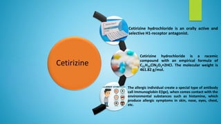 Cetirizine
Cetirizine hydrochloride is an orally active and
selective H1-receptor antagonist.
Cetirizine hydrochloride is a racemic
compound with an empirical formula of
C21H25ClN2O3•2HCl. The molecular weight is
461.82 g/mol.
The allergic individual create a special type of antibody
call Immunoglobin E(Ige), when comes contact with the
environmental substances such as histamine, which
produce allergic symptoms in skin, nose, eyes, chest,
etc.
 
