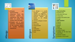Allergy
• Allergies are
hypersensitive
responses from the
immune system to
substances that either
enter or come into
contact with the body.
• Allergies are a very
common overreaction
of the immune system
to usually harmless
substances.
Allergen
• An allergen is a usually
harmless substance
capable of triggering a
response that starts in the
immune system and
results in an allergic
reaction.
• common allergens include
• pollens
• dust mites
• animal dander
• mold
• medication
• insect venom
• food.
Symptoms
• Dust and pollen
• blocked nose
• itchy eyes and nose
• runny nose
• swollen and watery eyes
• Cough
• Skin reactions
• flaking
• itching
• Rashes
• Food
• vomiting
• swollen tongue
• swelling of the lips face,
and throat
• stomach cramps
• itchiness in the mouth
 