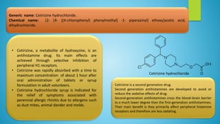 Generic name: Cetirizine hydrochloride.
Chemical name: [2- [4- [(4-chlorophenyl) phenylmethyl] -1- piperazinyl] ethoxy]acetic acid,
dihydrochloride.
• Cetirizine, a metabolite of hydroxyzine, is an
antihistamine drug. Its main effects are
achieved through selective inhibition of
peripheral H1 receptors.
• Cetirizine was rapidly absorbed with a time to
maximum concentration of about 1 hour after
oral administration of tablets or syrup
formulation in adult volunteers.
• Cetirizine hydrochloride syrup is indicated for
the relief of symptoms associated with
perennial allergic rhinitis due to allergens such
as dust mites, animal dander and molds.
Cetirizine is a second generation drug.
Second generation antihistamines are developed to avoid or
reduce the sedative effects of drug.
Second-generation antihistamines cross the blood–brain barrier
to a much lower degree than the first-generation antihistamines.
Their main benefit is they primarily affect peripheral histamine
receptors and therefore are less sedating.
Cetirizine hydrochloride
 