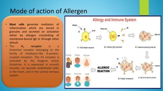 Mode of action of Allergen
• Mast cells generate mediators of
inflammation which are stored in
granules and secreted on activation
either by allergen crosslinking of
membrane-bound IgE or through other
stimuli.
• The H1 receptor is a
histamine receptor belonging to the
family of rhodopsin-like G-protein-
coupled receptors. This H1 receptor is
activated by the biogenic amine
histamine. It is expressed in smooth
muscles, on vascular endothelial cells,
in the heart, and in the central nervous
system.
 