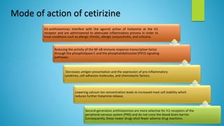 H1-antihistamines interfere with the agonist action of histamine at the H1
receptor and are administered to attenuate inflammatory process in order to
treat conditions such as allergic rhinitis, allergic conjunctivitis, and urticaria.
Reducing the activity of the NF-κB immune response transcription factor
through the phospholipase C and the phosphatidylinositol (PIP2) signaling
pathways.
Decreases antigen presentation and the expression of pro-inflammatory
cytokines, cell adhesion molecules, and chemotactic factors.
Lowering calcium ion concentration leads to increased mast cell stability which
reduces further histamine release.
Second-generation antihistamines are more selective for H1-receptors of the
peripheral nervous system (PNS) and do not cross the blood-brain barrier.
Consequently, these newer drugs elicit fewer adverse drug reactions.
Mode of action of cetirizine
 