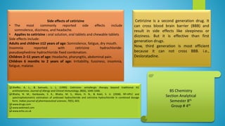 Side effects of cetirizine
• The most commonly reported side effects include
somnolence, dizziness, and headache.
• Applies to cetirizine : oral solution, oral tablets and chewable tablets
Side effects include:
Adults and children ≥12 years of age: Somnolence, fatigue, dry mouth.
Insomnia reported with cetirizine hydrochloride-
pseudoephedrine hydrochloride fixed combination.
Children 2–11 years of age: Headache, pharyngitis, abdominal pain.
Children 6 months to 2 years of age: Irritability, fussiness, insomnia,
fatigue, malaise.
Cetirizine is a second generation drug. It
can cross blood brain barrier (BBB) and
result in side effects like sleepiness or
dizziness. But it is effective than first
generation drugs.
Now, third generation is most efficient
because it can not cross BBB. i.e.,
Desloratadine.
 Sheffer, A. L., & Samuels, L. L. (1990). Cetirizine: antiallergic therapy beyond traditional H1
antihistamines. Journal of Allergy and Clinical Immunology, 86(6), 1040-1046.
 Bhatia, N. M., Ganbavale, S. K., Bhatia, M. S., More, H. N., & Kokil, S. U. (2008). RP-HPLC and
spectrophotometric estimation of ambroxol hydrochloride and cetirizine hydrochloride in combined dosage
form. Indian journal of pharmaceutical sciences, 70(5), 603.
 www.drugs.com
 www.webmed.com
 www.echo.co.uk
 