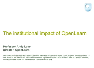 The institutional impact of OpenLearn Professor Andy Lane Director, OpenLearn This work is licenced under the Creative Commons Attribution-No Derivative Works 2.0 UK: England & Wales License. To view a copy of this licence, visit http://creativecommons.org/licenses/by-nd/2.0/uk/ or send a letter to Creative Commons, 171 Second Street, Suite 300, San Francisco, California 94105, USA. 