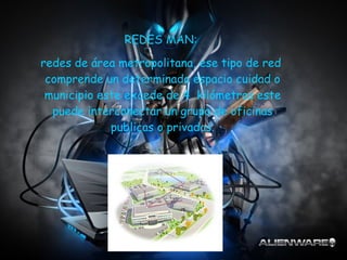 REDES MAN:  redes de área metropolitana, ese tipo de red  comprende un determinado espacio cuidad o municipio este excede de 4  kilómetros este puede interconectar un grupo de oficinas publicas o privadas. 