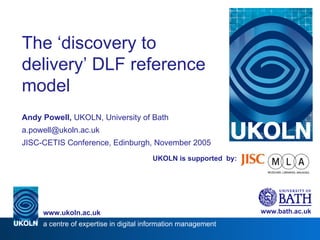 UKOLN is supported  by: The ‘discovery to delivery’ DLF reference model Andy Powell,  UKOLN, University of Bath [email_address] JISC-CETIS Conference, Edinburgh, November 2005 www.bath.ac.uk a centre of expertise in digital information management www.ukoln.ac.uk 