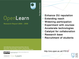    Enhance OU reputation
   Extending reach
   Widening participation
   Experiment with courses
   Accelerate technologies
   Catalyst for collaboration
   Research base
   Recruitment of students




    http://oro.open.ac.uk/17513/
 