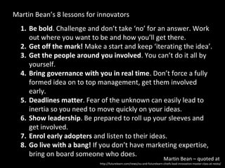 Martin Bean’s 8 lessons for innovators
  1. Be bold. Challenge and don’t take ‘no’ for an answer. Work
     out where you want to be and how you’ll get there.
  2. Get off the mark! Make a start and keep ‘iterating the idea’.
  3. Get the people around you involved. You can’t do it all by
     yourself.
  4. Bring governance with you in real time. Don’t force a fully
     formed idea on to top management, get them involved
     early.
  5. Deadlines matter. Fear of the unknown can easily lead to
     inertia so you need to move quickly on your ideas.
  6. Show leadership. Be prepared to roll up your sleeves and
     get involved.
  7. Enrol early adopters and listen to their ideas.
  8. Go live with a bang! If you don’t have marketing expertise,
     bring on board someone who does.
                                                                            Martin Bean – quoted at
                            http://futurelearn.com/news/ou-and-futurelearn-chiefs-lead-innovation-master-class-at-nesta/
 