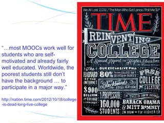 “…most MOOCs work well for
students who are self-
motivated and already fairly
well educated. Worldwide, the
poorest students still don’t
have the background … to
participate in a major way.”

http://nation.time.com/2012/10/18/college
-is-dead-long-live-college
 