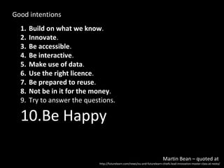 Good intentions
  1.   Build on what we know.
  2.   Innovate.
  3.   Be accessible.
  4.   Be interactive.
  5.   Make use of data.
  6.   Use the right licence.
  7.   Be prepared to reuse.
  8.   Not be in it for the money.
  9.   Try to answer the questions.

  10.Be Happy

                                                                             Martin Bean – quoted at
                             http://futurelearn.com/news/ou-and-futurelearn-chiefs-lead-innovation-master-class-at-nesta/
 