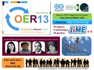 New to OER? Apply for free place
                                                                             http://bit.ly/OER13_HEA
                                                                         Website: http://oer13.org
                                                                      37 papers,
                                                                      3 workshops++
                                                                      34 posters                                 ++
Keynote speakers: Rachel Wenstone, Nick Shockey, Doug Beshaw, Christine Annew




£167 early bird +
     B&B
 (from £47.28)
                                                Extensive planning group + Co-Chairs Jackie Carter and Chris Pegler
 