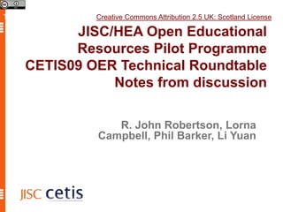 This work is licensed under a Creative Commons Attribution 2.5 UK: Scotland License. JISC/HEA Open Educational Resources Pilot Programme CETIS09 OER Technical Roundtable Notes from discussion R. John Robertson, Lorna Campbell, Phil Barker, Li Yuan 