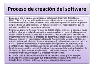 Proceso de creación del software
•   Cualquiera sea el «proceso» utilizado y aplicado al desarrollo del software
    (RUP, FDD, etc.), y casi independientemente de él, siempre se debe aplicar un
    «modelo de ciclo de vida». Se estima que, del total de proyectos software grandes
    emprendidos, un 28% fracasan, un 46% caen en severas modificaciones que lo
    retrasan y un 26% son totalmente exitosos.
•   Cuando un proyecto fracasa, rara vez es debido a fallas técnicas, la principal causa
    de fallos y fracasos es la falta de aplicación de una buena metodología o proceso
    de desarrollo. Entre otras, una fuerte tendencia, desde hace pocas décadas, es
    mejorar las metodologías o procesos de desarrollo, o crear nuevas y concientizar a
    los profesionales en su utilización adecuada. Normalmente los especialistas en el
    estudio y desarrollo de estas áreas (metodologías) y afines (tales como modelos y
    hasta la gestión misma de los proyectos) son los Ingenieros en Software, es su
    orientación. Los especialistas en cualquier otra área de desarrollo informático
    (analista, programador, Lic. en Informática, Ingeniero en Informática, Ingeniero de
    Sistemas, etc.) normalmente aplican sus conocimientos especializados pero
    utilizando modelos, paradigmas y procesos ya elaborados.
•   Es común para el desarrollo de software de mediano porte que los equipos
    humanos involucrados apliquen sus propias metodologías, normalmente un
    híbrido de los procesos anteriores y a veces con criterios propios.
 