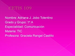 Nombre: Adriana J. Jobo Tolentino
Grado y Grupo: 1º A
Especialidad: Comunicación
Materia: TIC
Profesora: Graciela Rangel Castillo
 