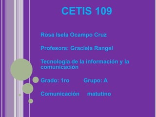 CETIS 109

Rosa Isela Ocampo Cruz

Profesora: Graciela Rangel

Tecnología de la información y la
comunicación

Grado: 1ro     Grupo: A

Comunicación     matutino
 