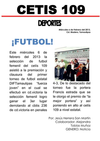 CETIS 109
                                    Miércoles 6 de Febrero del 2013,
                                           Cd. Madero, Tamaulipas




 ¡FUTBOL!
Este miércoles 6 de
febrero del 2013 la
selección     de    futbol
femenil del cetís 109
asistió a la premiación y
clausura     del   primer
torneo de futbol estatal
DIFTamaulipas “fuerza           4-3, De lo destacado del
joven” en el cual se            torneo fue la portera
efectuó en cd.victoria la       Francis estrada que se
selección femenil logro         le otorgo el premio de “la
ganar el 3er lugar              mejor portera” y así
derrotando al cbtis 236         poniendo en alto al cetís
de cd.victoria en penales       109 a nivel estatal.

                             Por: Jesús Herrera San Martin
                                  Colaborador: Alejandra
                                             Tobías Muñoz
                                         GENERO: Noticia
 