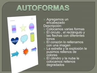 Agregamos un
encabezado
Descripción:
 Colocamos varias formas
 El circulo , el rectángulo y
las flechas con diferentes
tonos
 El corazón lo rellenamos
con una imagen
 La estrella y la explosión le
pusimos rellenos de
colores
 El cilindro y la nube le
colocamos rellenos
degradados


 