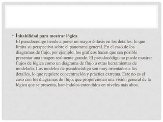 • Inhabilidad para mostrar lógica
El pseudocódigo tiende a poner un mayor énfasis en los detalles, lo que
limita su perspectiva sobre el panorama general. En el caso de los
diagramas de flujo, por ejemplo, los gráficos hacen que sea posible
presentar una imagen realmente grande. El pseudocódigo no puede mostrar
flujos de lógica como un diagrama de flujo u otras herramientas de
modelado. Los modelos de pseudocódigo son muy orientados a los
detalles, lo que requiere concentración y práctica extrema. Este no es el
caso con los diagramas de flujo, que proporcionan una visión general de la
lógica que se presenta, haciéndolos entendidos en niveles más altos.
 