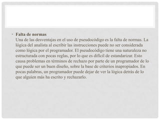 • Falta de normas
Una de las desventajas en el uso de pseudocódigo es la falta de normas. La
lógica del analista al escribir las instrucciones puede no ser considerada
como lógica por el programador. El pseudocódigo tiene una naturaleza no
estructurada con pocas reglas, por lo que es difícil de estandarizar. Esto
causa problemas en términos de rechazo por parte de un programador de lo
que puede ser un buen diseño, sobre la base de criterios inapropiados. En
pocas palabras, un programador puede dejar de ver la lógica detrás de lo
que alguien más ha escrito y rechazarlo.
 