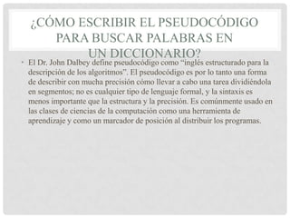 ¿CÓMO ESCRIBIR EL PSEUDOCÓDIGO
PARA BUSCAR PALABRAS EN
UN DICCIONARIO?
• El Dr. John Dalbey define pseudocódigo como “inglés estructurado para la
descripción de los algoritmos”. El pseudocódigo es por lo tanto una forma
de describir con mucha precisión cómo llevar a cabo una tarea dividiéndola
en segmentos; no es cualquier tipo de lenguaje formal, y la sintaxis es
menos importante que la estructura y la precisión. Es comúnmente usado en
las clases de ciencias de la computación como una herramienta de
aprendizaje y como un marcador de posición al distribuir los programas.
 