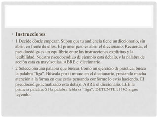 • Instrucciones
• 1 Decide dónde empezar. Supón que tu audiencia tiene un diccionario, sin
abrir, en frente de ellos. El primer paso es abrir el diccionario. Recuerda, el
pseudocódigo es un equilibrio entre las instrucciones explícitas y la
legibilidad. Nuestro pseudocódigo de ejemplo está debajo, y la palabra de
acción está en mayúsculas. ABRE el diccionario.
• 2 Selecciona una palabra que buscar. Como un ejercicio de práctica, busca
la palabra “liga”. Búscala por ti mismo en el diccionario, prestando mucha
atención a la forma en que estás pensando conforme lo estás haciendo. El
pseudocódigo actualizado está debajo. ABRE el diccionario. LEE la
primera palabra. SI la palabra leída es “liga”, DETENTE SI NO sigue
leyendo.
 