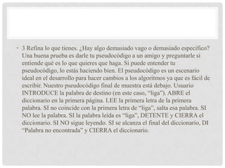 • 3 Refina lo que tienes. ¿Hay algo demasiado vago o demasiado específico?
Una buena prueba es darle tu pseudocódigo a un amigo y preguntarle si
entiende qué es lo que quieres que haga. Si puede entender tu
pseudocódigo, lo estás haciendo bien. El pseudocódigo es un escenario
ideal en el desarrollo para hacer cambios a los algoritmos ya que es fácil de
escribir. Nuestro pseudocódigo final de muestra está debajo. Usuario
INTRODUCE la palabra de destino (en este caso, “liga”). ABRE el
diccionario en la primera página. LEE la primera letra de la primera
palabra. SI no coincide con la primera letra de “liga”, salta esa palabra. SI
NO lee la palabra. SI la palabra leída es “liga”, DETENTE y CIERRA el
diccionario. SI NO sigue leyendo. SI se alcanza el final del diccionario, DI
“Palabra no encontrada” y CIERRA el diccionario.
 