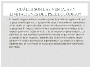 ¿CUÁLES SON LAS VENTAJAS Y
LIMITACIONES DEL PSEUDOCÓDIGO?
• El pseudocódigo se refiere a una descripción detallada aún legible de lo que
un programa de algoritmo o equipo debe hacer. Se trata de una herramienta
que se utiliza en la planificación, definición y documentación de módulo de
un programa. El lenguaje utilizado en la escritura de pseudocódigos es un
lenguaje parecido al Inglés en estilo y no un lenguaje de programación. Los
beneficios de usar pseudocódigo incluyen: detallar los pasos en el proceso
de desarrollo de un programa, permitir a los diseñadores expresan diseño
con mayor detalle, y proporcionar al programador con una plantilla para el
siguiente paso en la escritura de código para un lenguaje de programación
específico.
 