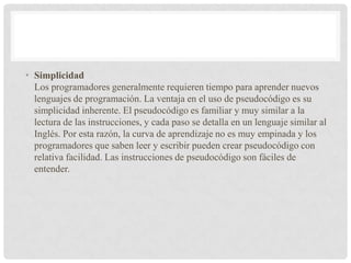 • Simplicidad
Los programadores generalmente requieren tiempo para aprender nuevos
lenguajes de programación. La ventaja en el uso de pseudocódigo es su
simplicidad inherente. El pseudocódigo es familiar y muy similar a la
lectura de las instrucciones, y cada paso se detalla en un lenguaje similar al
Inglés. Por esta razón, la curva de aprendizaje no es muy empinada y los
programadores que saben leer y escribir pueden crear pseudocódigo con
relativa facilidad. Las instrucciones de pseudocódigo son fáciles de
entender.
 