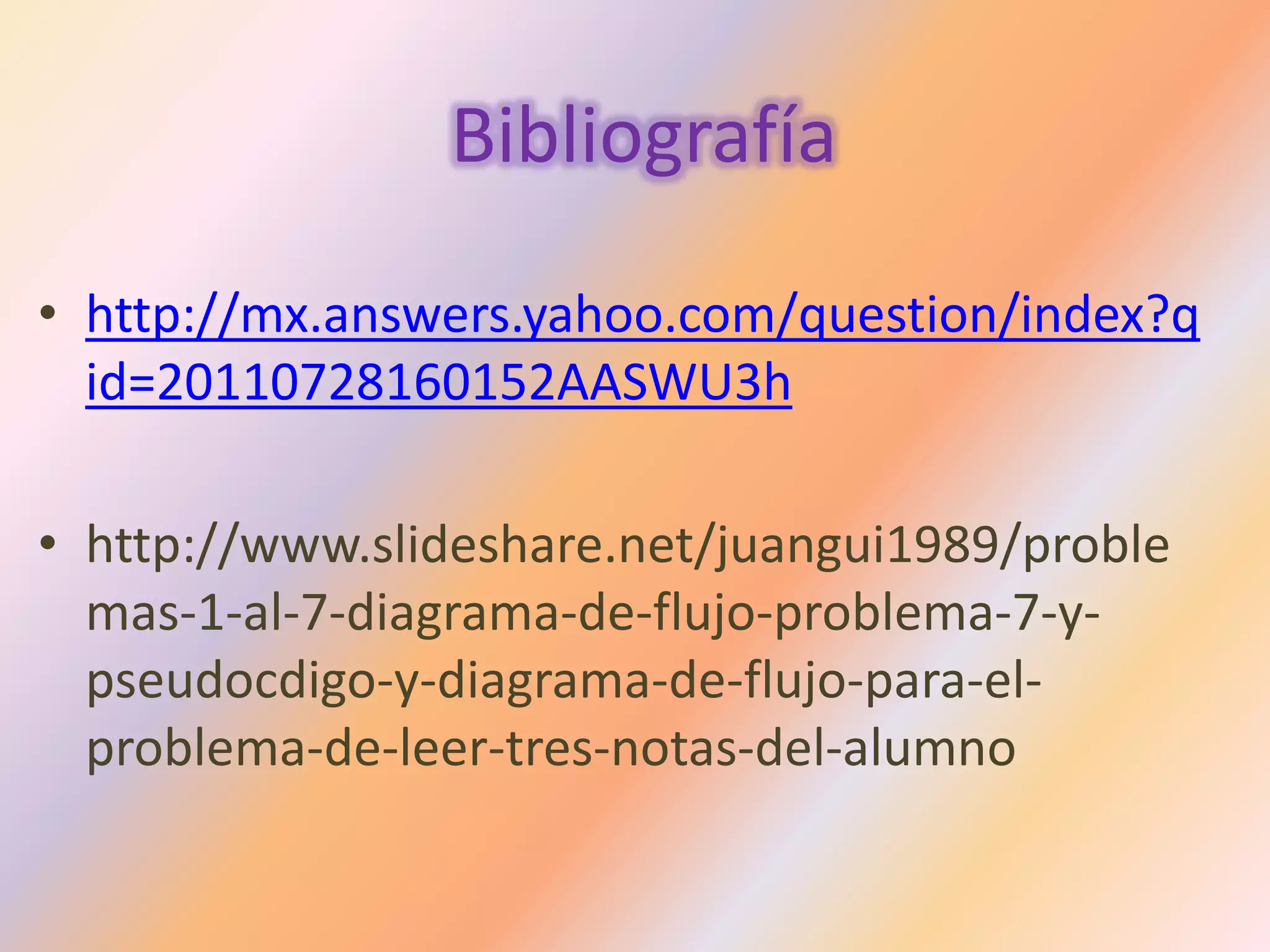 Bibliografía
• http://mx.answers.yahoo.com/question/index?q
id=20110728160152AASWU3h
• http://www.slideshare.net/juangui1989/proble
mas-1-al-7-diagrama-de-flujo-problema-7-y-
pseudocdigo-y-diagrama-de-flujo-para-el-
problema-de-leer-tres-notas-del-alumno
 