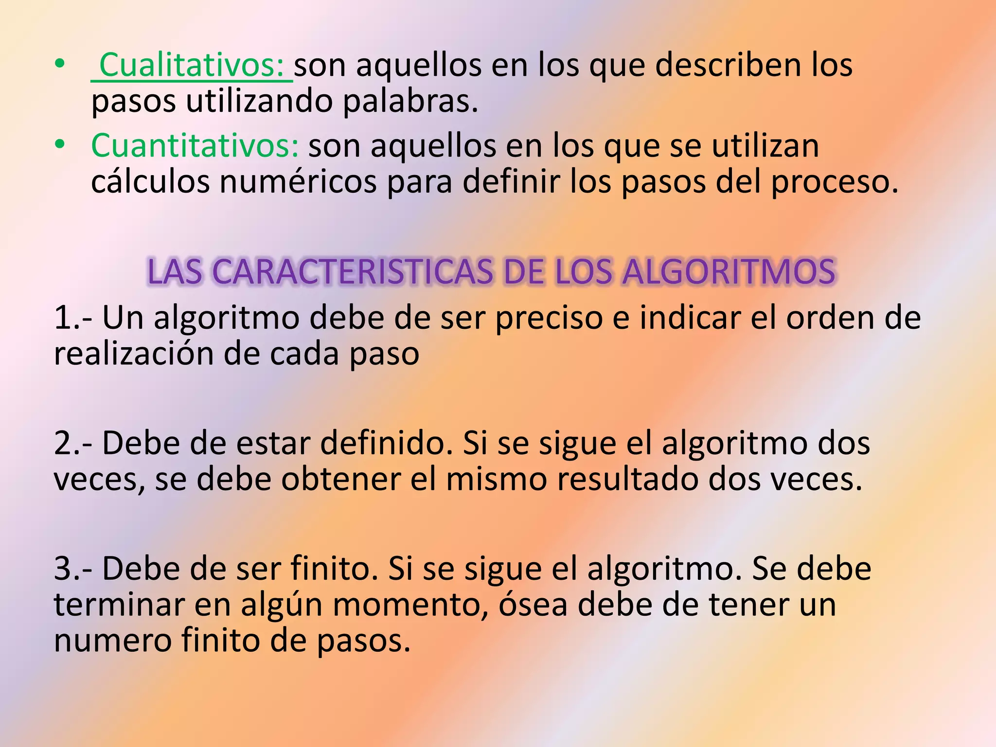 • Cualitativos: son aquellos en los que describen los
pasos utilizando palabras.
• Cuantitativos: son aquellos en los que se utilizan
cálculos numéricos para definir los pasos del proceso.
LAS CARACTERISTICAS DE LOS ALGORITMOS
1.- Un algoritmo debe de ser preciso e indicar el orden de
realización de cada paso
2.- Debe de estar definido. Si se sigue el algoritmo dos
veces, se debe obtener el mismo resultado dos veces.
3.- Debe de ser finito. Si se sigue el algoritmo. Se debe
terminar en algún momento, ósea debe de tener un
numero finito de pasos.
 