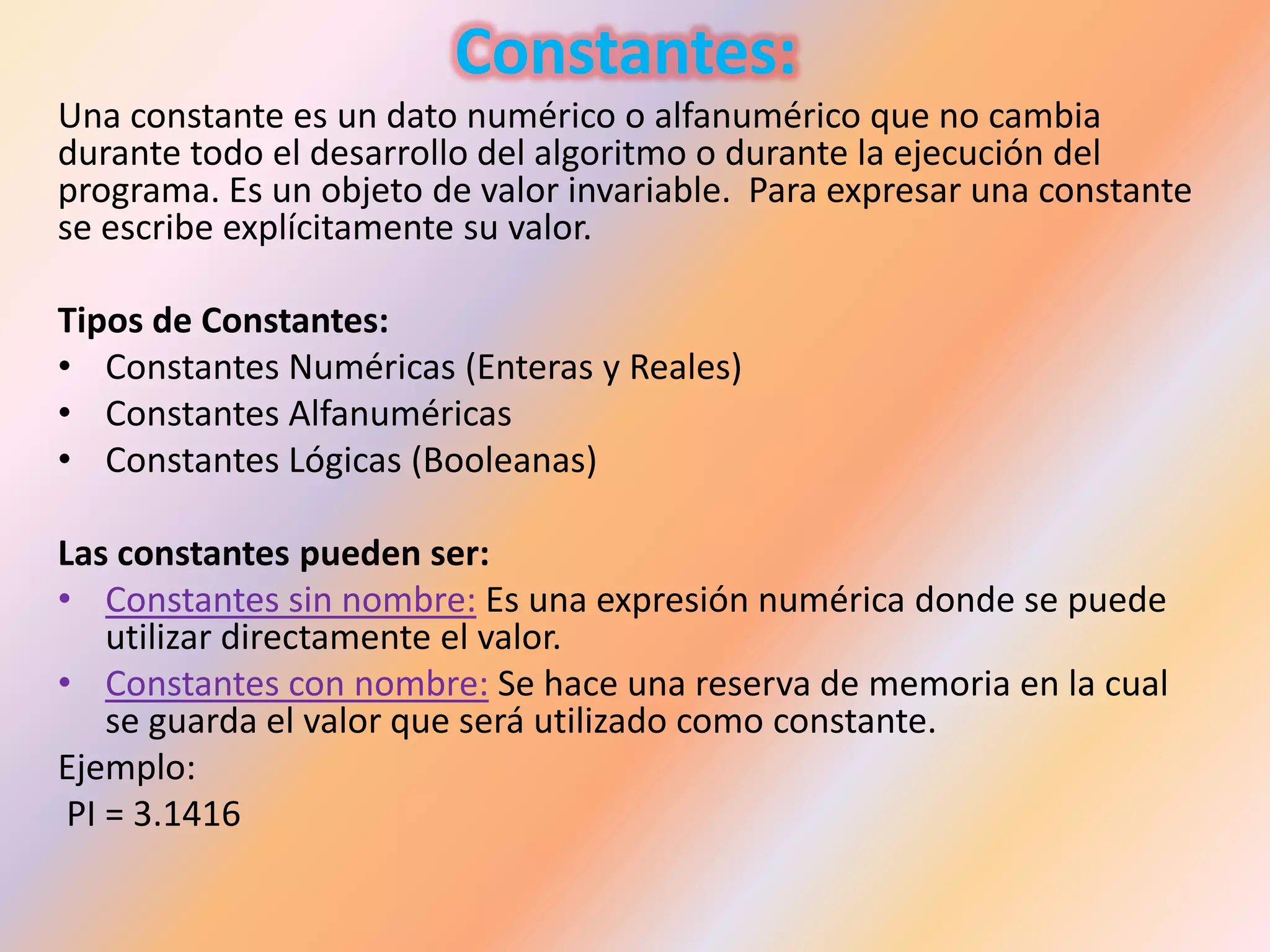 Constantes:
Una constante es un dato numérico o alfanumérico que no cambia
durante todo el desarrollo del algoritmo o durante la ejecución del
programa. Es un objeto de valor invariable. Para expresar una constante
se escribe explícitamente su valor.
Tipos de Constantes:
• Constantes Numéricas (Enteras y Reales)
• Constantes Alfanuméricas
• Constantes Lógicas (Booleanas)
Las constantes pueden ser:
• Constantes sin nombre: Es una expresión numérica donde se puede
utilizar directamente el valor.
• Constantes con nombre: Se hace una reserva de memoria en la cual
se guarda el valor que será utilizado como constante.
Ejemplo:
PI = 3.1416
 