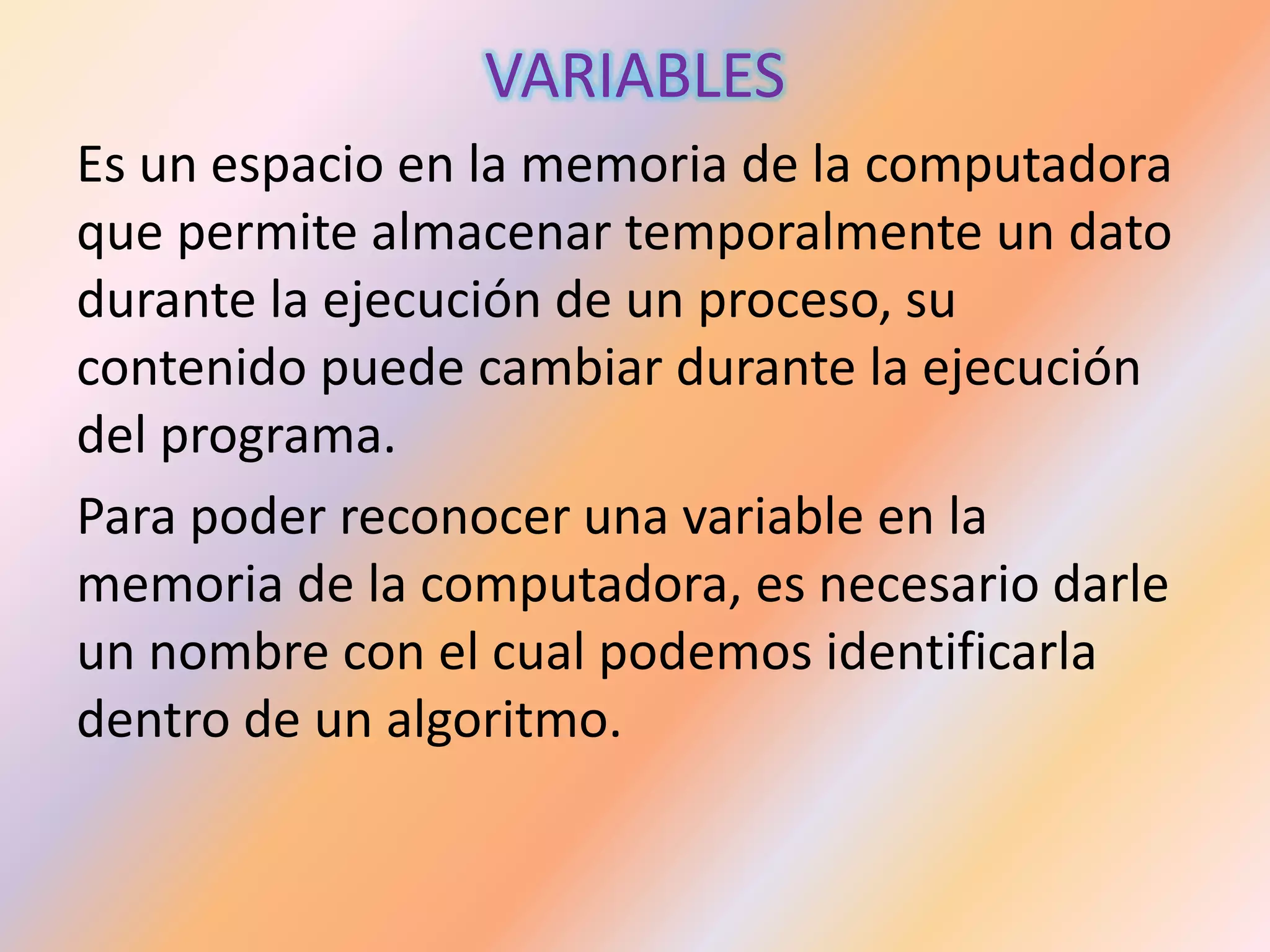 VARIABLES
Es un espacio en la memoria de la computadora
que permite almacenar temporalmente un dato
durante la ejecución de un proceso, su
contenido puede cambiar durante la ejecución
del programa.
Para poder reconocer una variable en la
memoria de la computadora, es necesario darle
un nombre con el cual podemos identificarla
dentro de un algoritmo.
 